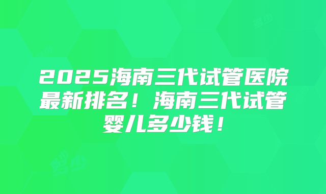 2025海南三代试管医院最新排名！海南三代试管婴儿多少钱！