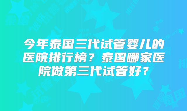 今年泰国三代试管婴儿的医院排行榜?泰国哪家医院做第三代试管好?