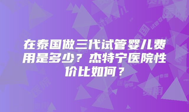 在泰国做三代试管婴儿费用是多少?杰特宁医院性价比如何?
