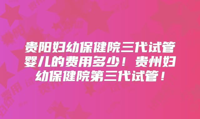 贵阳妇幼保健院三代试管婴儿的费用多少！贵州妇幼保健院第三代试管！