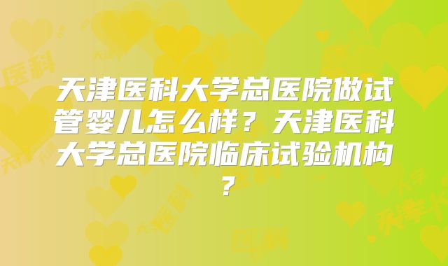 天津医科大学总医院做试管婴儿怎么样?天津医科大学总医院临床试验机构?