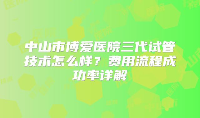 中山市博爱医院三代试管技术怎么样？费用流程成功率详解