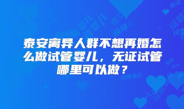 泰安离异人群不想再婚怎么做试管婴儿，无证试管哪里可以做？