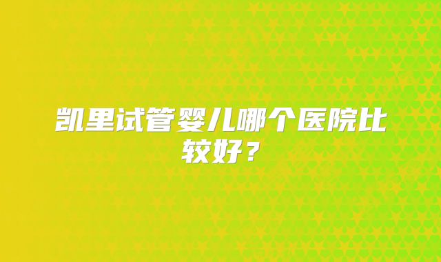 凯里试管婴儿哪个医院比较好？