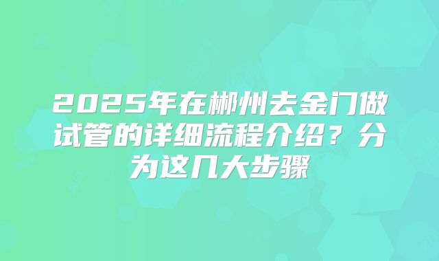 2025年在郴州去金门做试管的详细流程介绍？分为这几大步骤