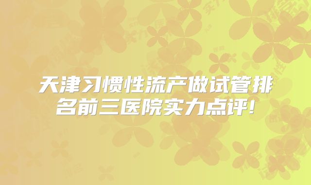 天津习惯性流产做试管排名前三医院实力点评!
