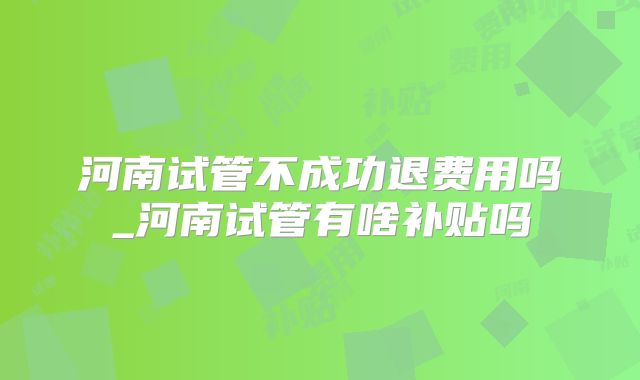 河南试管不成功退费用吗_河南试管有啥补贴吗