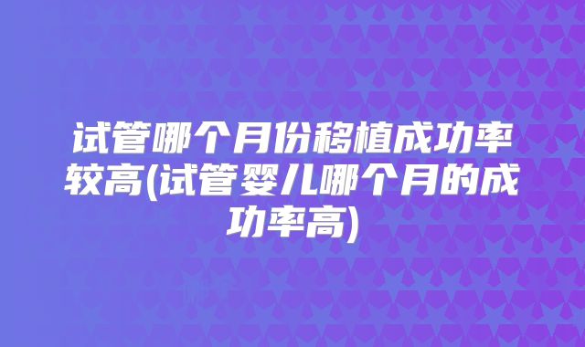 试管哪个月份移植成功率较高(试管婴儿哪个月的成功率高)