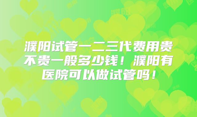 濮阳试管一二三代费用贵不贵一般多少钱！濮阳有医院可以做试管吗！
