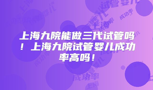 上海九院能做三代试管吗!上海九院试管婴儿成功率高吗!