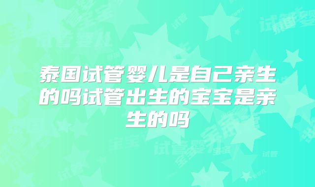 泰国试管婴儿是自己亲生的吗试管出生的宝宝是亲生的吗