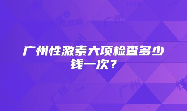 广州性激素六项检查多少钱一次？