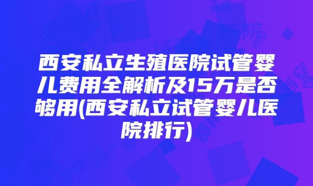 西安私立生殖医院试管婴儿费用全解析及15万是否够用(西安私立试管婴儿医院排行)