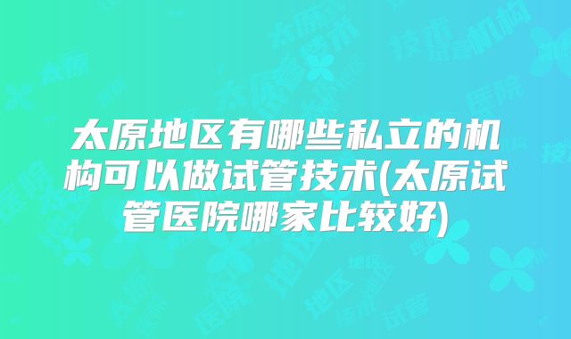 太原地区有哪些私立的机构可以做试管技术(太原试管医院哪家比较好)