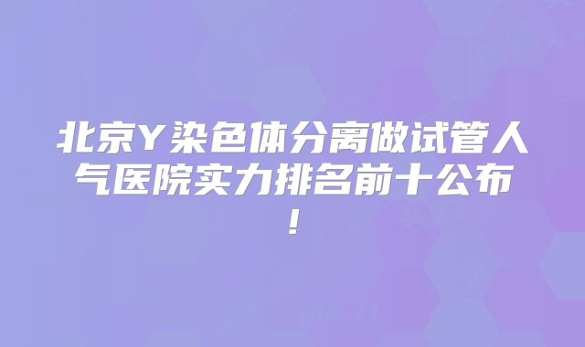 北京Y染色体分离做试管人气医院实力排名前十公布!
