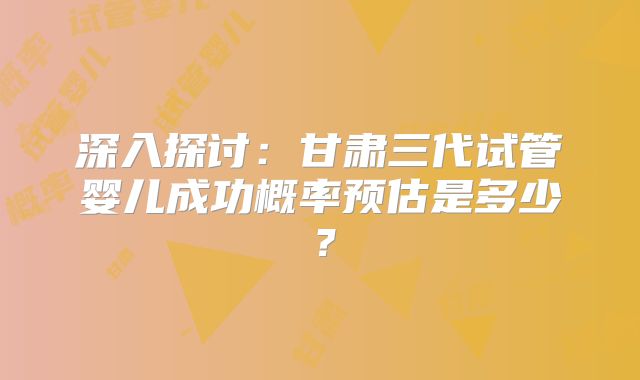 深入探讨:甘肃三代试管婴儿成功概率预估是多少?