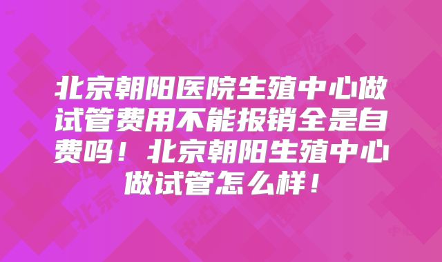 北京朝阳医院生殖中心做试管费用不能报销全是自费吗!北京朝阳生殖中心做试管怎么样!