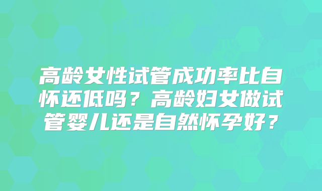 高龄女性试管成功率比自怀还低吗？高龄妇女做试管婴儿还是自然怀孕好？