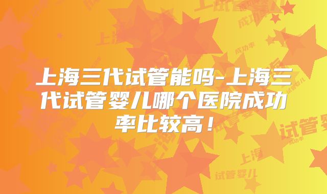 上海三代试管能吗-上海三代试管婴儿哪个医院成功率比较高！