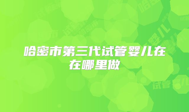 哈密市第三代试管婴儿在在哪里做