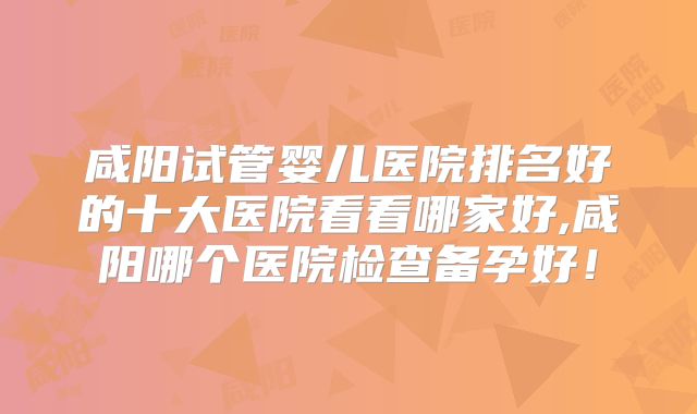 咸阳试管婴儿医院排名好的十大医院看看哪家好,咸阳哪个医院检查备孕好！