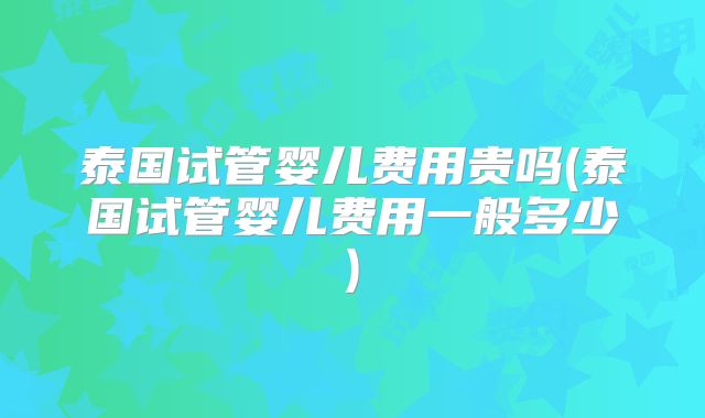 泰国试管婴儿费用贵吗(泰国试管婴儿费用一般多少)