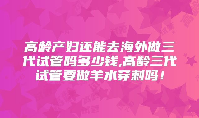 高龄产妇还能去海外做三代试管吗多少钱,高龄三代试管要做羊水穿刺吗！