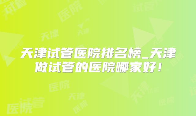 天津试管医院排名榜_天津做试管的医院哪家好！