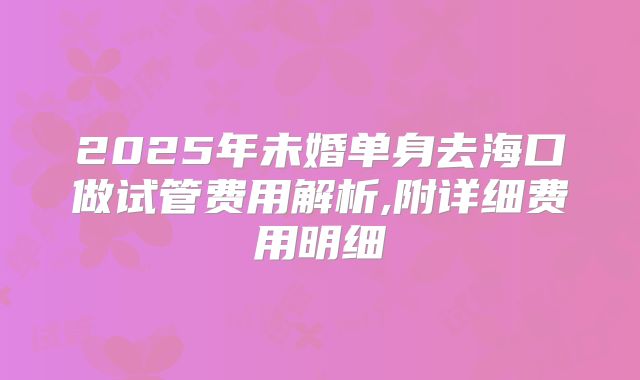 2025年未婚单身去海口做试管费用解析,附详细费用明细