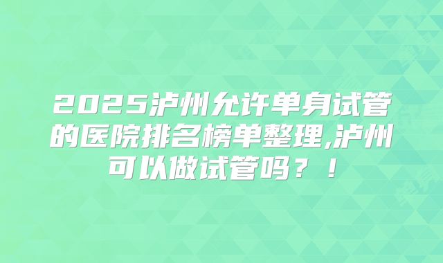 2025泸州允许单身试管的医院排名榜单整理,泸州可以做试管吗？！