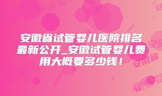 安徽省试管婴儿医院排名最新公开_安徽试管婴儿费用大概要多少钱!