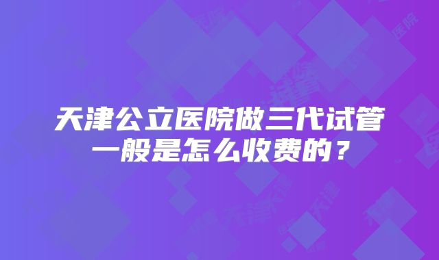 天津公立医院做三代试管一般是怎么收费的？