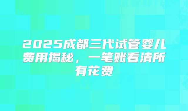 2025成都三代试管婴儿费用揭秘，一笔账看清所有花费
