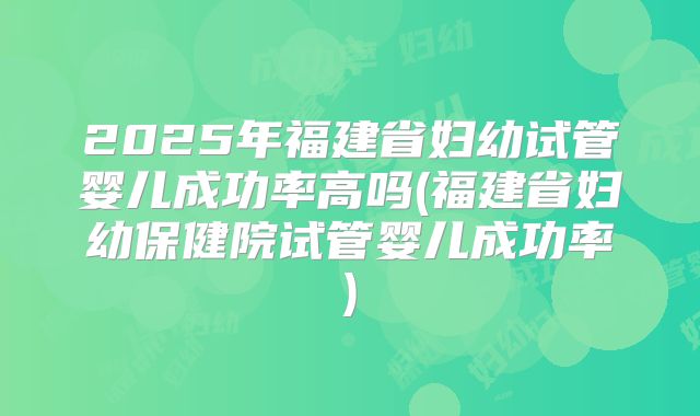 2025年福建省妇幼试管婴儿成功率高吗(福建省妇幼保健院试管婴儿成功率)