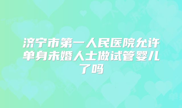 济宁市第一人民医院允许单身未婚人士做试管婴儿了吗