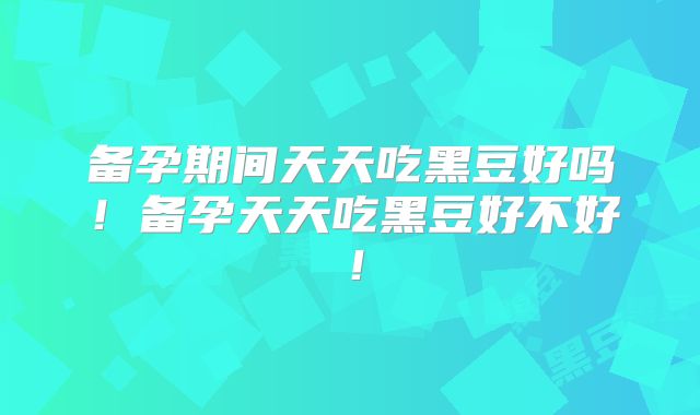 备孕期间天天吃黑豆好吗！备孕天天吃黑豆好不好！