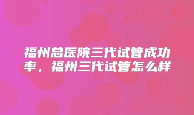 福州总医院三代试管成功率，福州三代试管怎么样