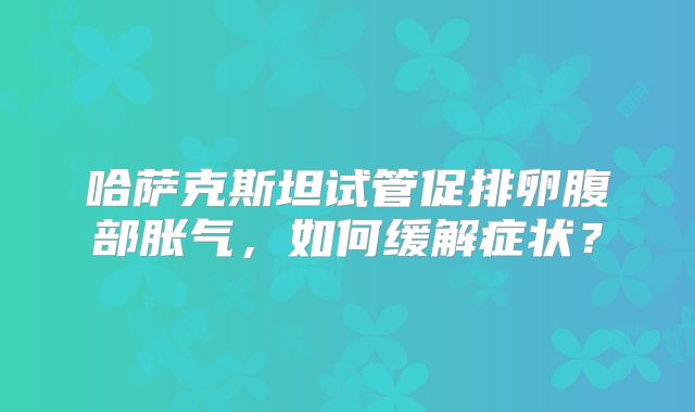 哈萨克斯坦试管促排卵腹部胀气，如何缓解症状？