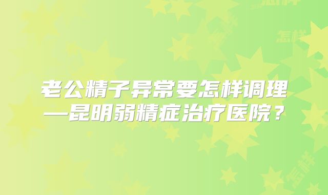 老公精子异常要怎样调理—昆明弱精症治疗医院？