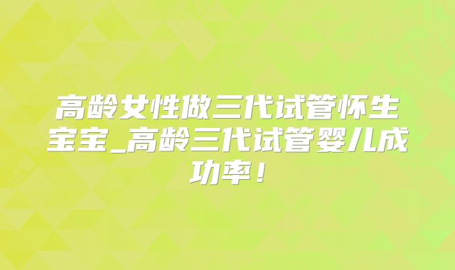 高龄女性做三代试管怀生宝宝_高龄三代试管婴儿成功率！