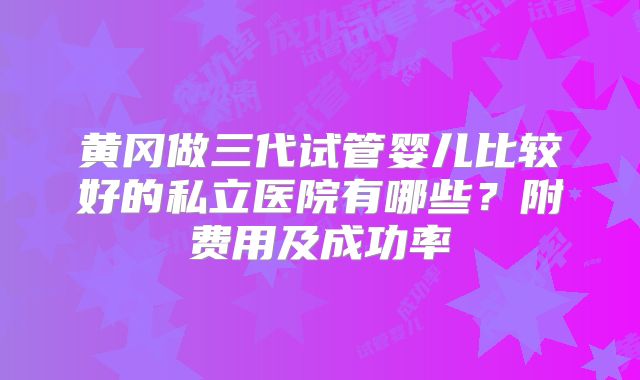 黄冈做三代试管婴儿比较好的私立医院有哪些?附费用及成功率