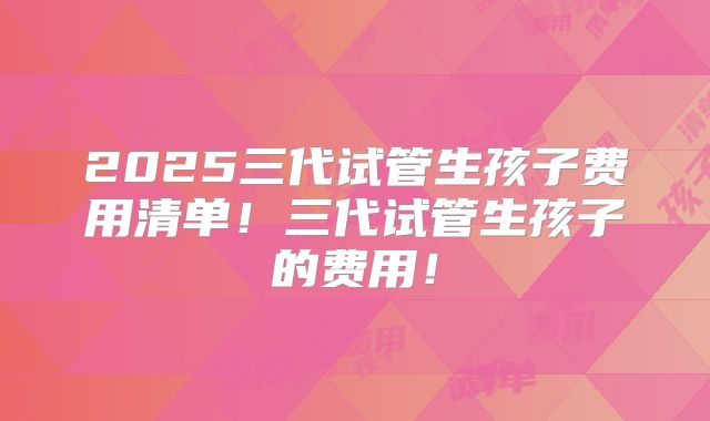 2025三代试管生孩子费用清单！三代试管生孩子的费用！