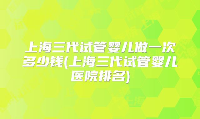 上海三代试管婴儿做一次多少钱(上海三代试管婴儿医院排名)