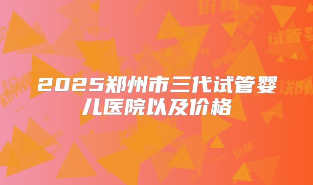 2025郑州市三代试管婴儿医院以及价格