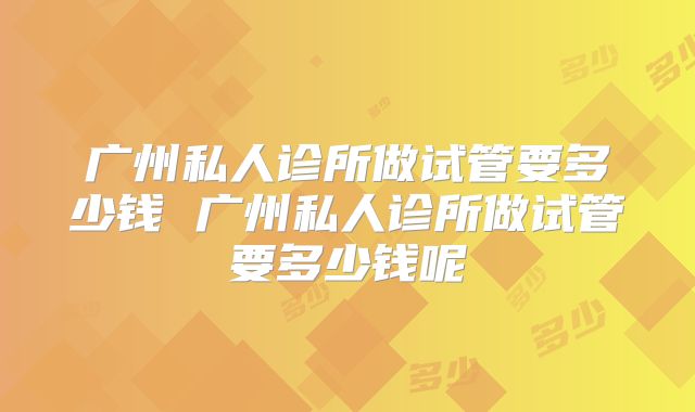 广州私人诊所做试管要多少钱 广州私人诊所做试管要多少钱呢