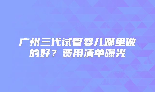 广州三代试管婴儿哪里做的好?费用清单曝光