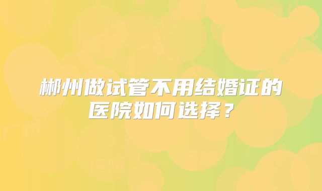 郴州做试管不用结婚证的医院如何选择？
