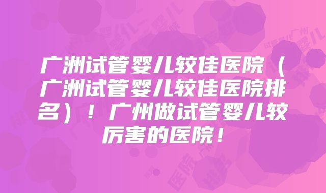 广洲试管婴儿较佳医院(广洲试管婴儿较佳医院排名)!广州做试管婴儿较厉害的医院!