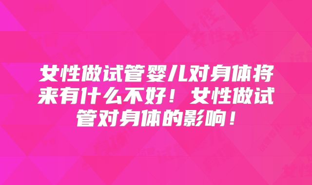 女性做试管婴儿对身体将来有什么不好！女性做试管对身体的影响！