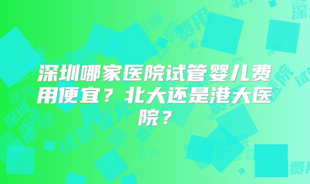深圳哪家医院试管婴儿费用便宜?北大还是港大医院?